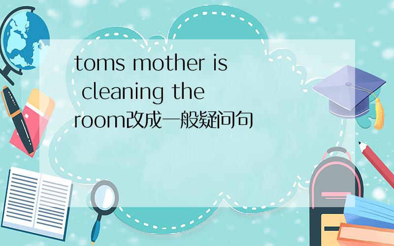 toms mother is cleaning the room改成一般疑问句