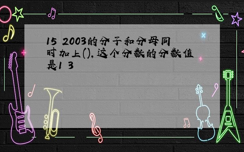 15 2003的分子和分母同时加上(),这个分数的分数值是1 3