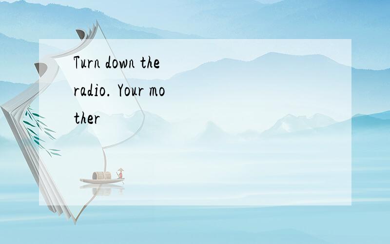 Turn down the radio. Your mother