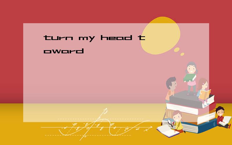 turn my head toward