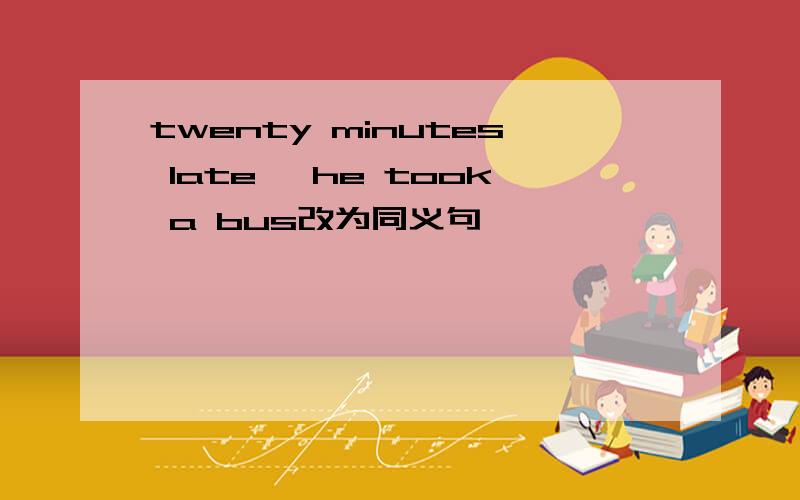 twenty minutes late, he took a bus改为同义句