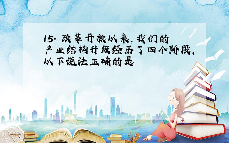 15. 改革开放以来,我们的产业结构升级经历了四个阶段,以下说法正确的是