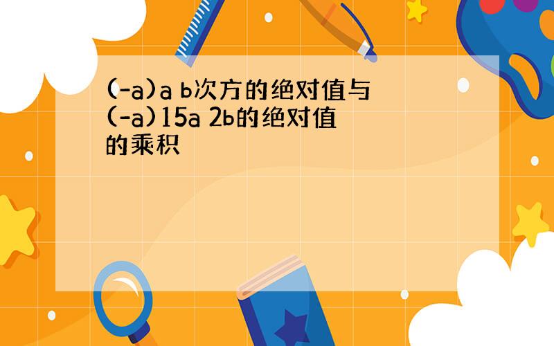 (-a)a b次方的绝对值与(-a)15a 2b的绝对值的乘积