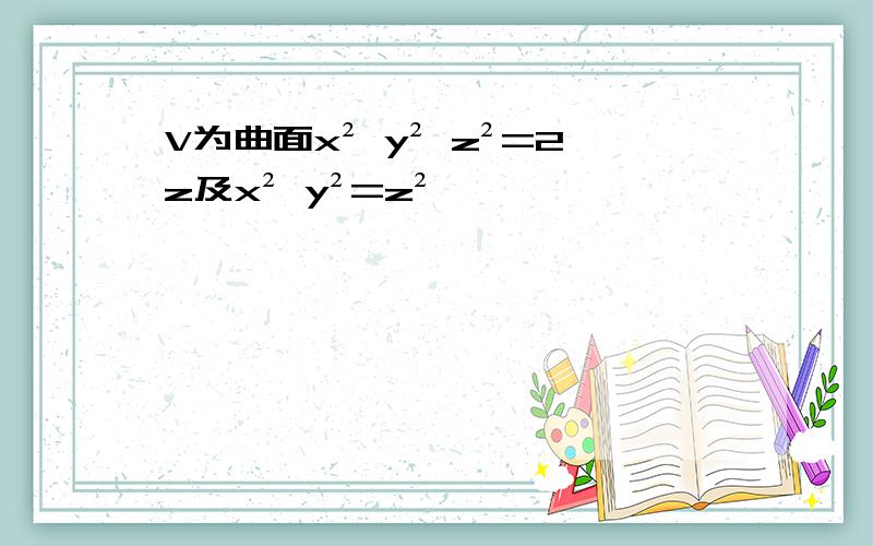 V为曲面x² y² z²=2z及x² y²=z²