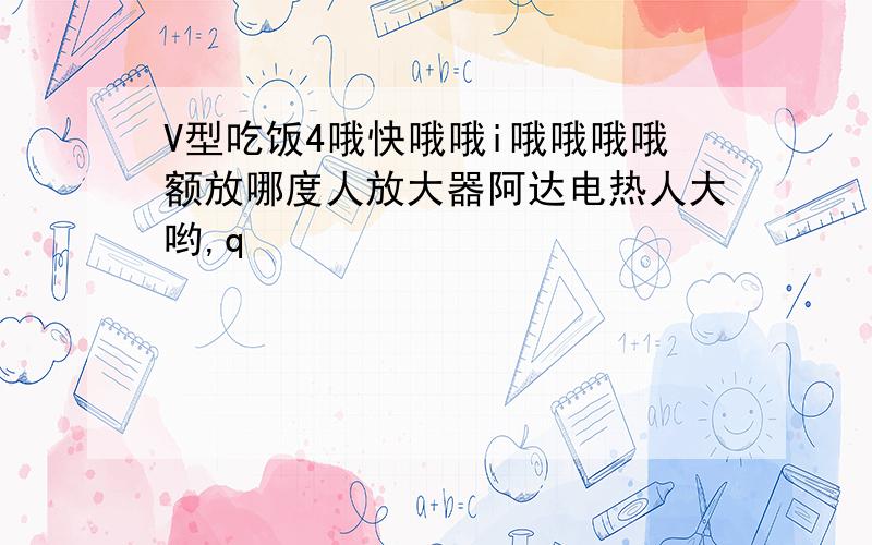 V型吃饭4哦快哦哦i哦哦哦哦额放哪度人放大器阿达电热人大哟,q