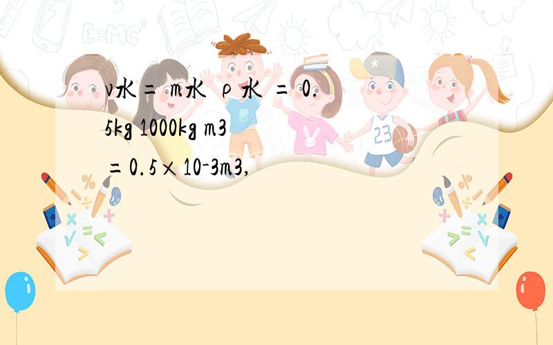 v水= m水 ρ水 = 0.5kg 1000kg m3 =0.5×10-3m3,