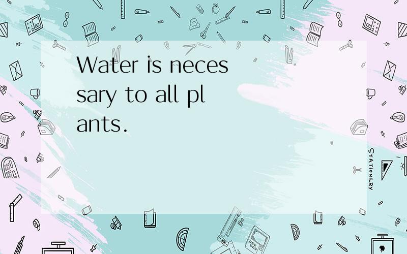 Water is necessary to all plants.