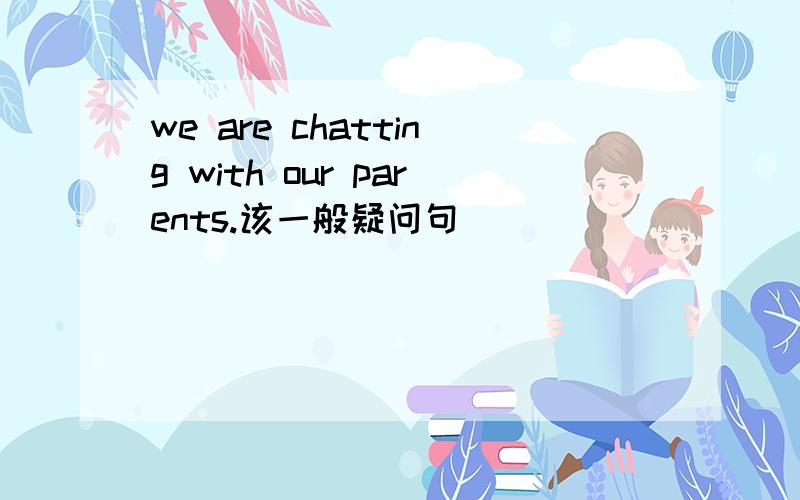 we are chatting with our parents.该一般疑问句