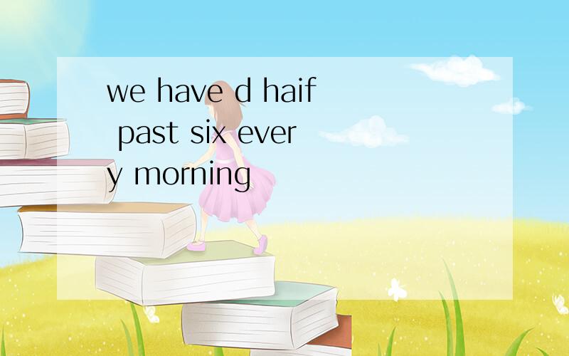 we have d haif past six every morning