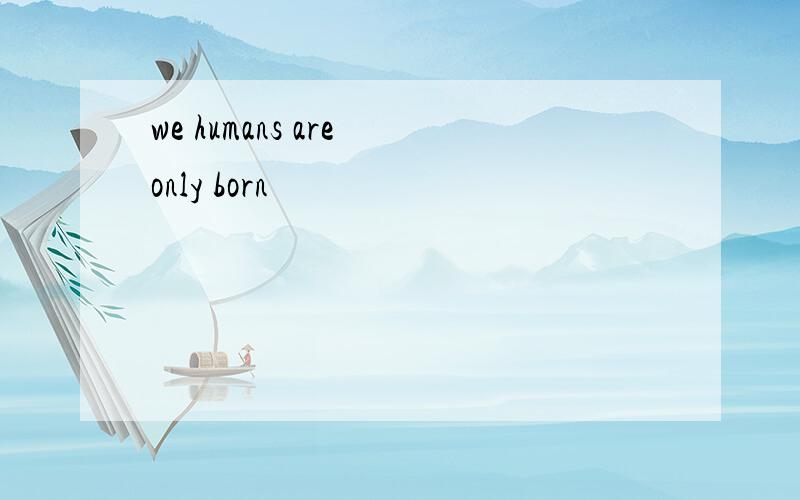 we humans are only born