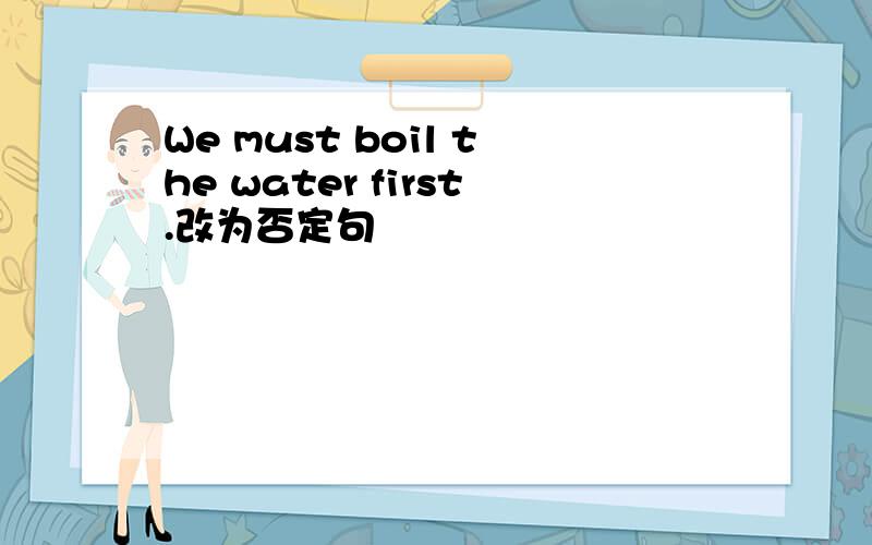 We must boil the water first.改为否定句