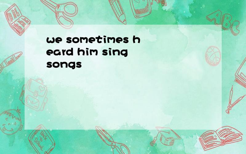 we sometimes heard him sing songs