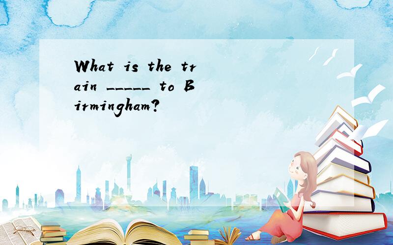 What is the train _____ to Birmingham?