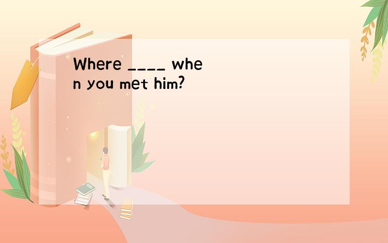 Where ____ when you met him?