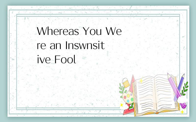 Whereas You Were an Inswnsitive Fool