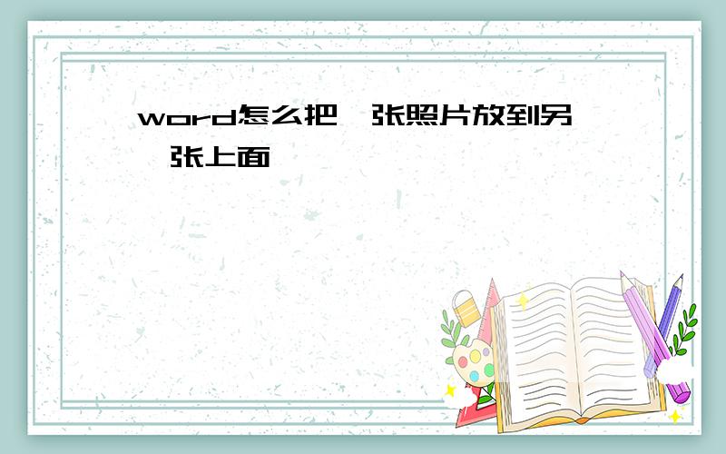 word怎么把一张照片放到另一张上面