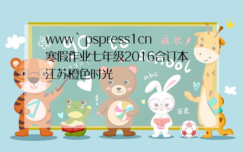 www`pspress1cn寒假作业七年级2016合订本江苏橙色时光