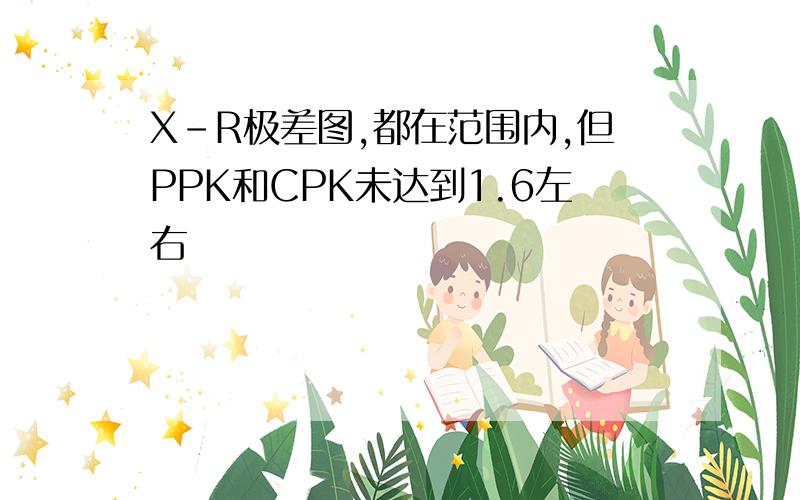 X-R极差图,都在范围内,但PPK和CPK未达到1.6左右