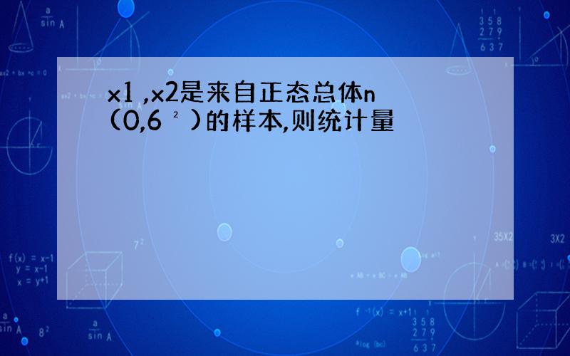 x1 ,x2是来自正态总体n(0,6²)的样本,则统计量