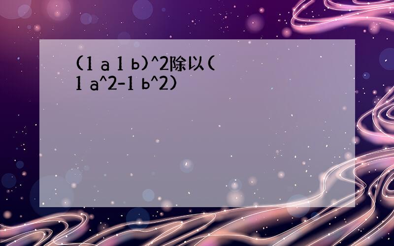 (1 a 1 b)^2除以(1 a^2-1 b^2)