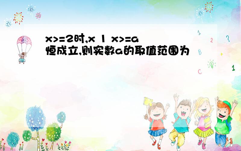 x>=2时,x 1 x>=a恒成立,则实数a的取值范围为