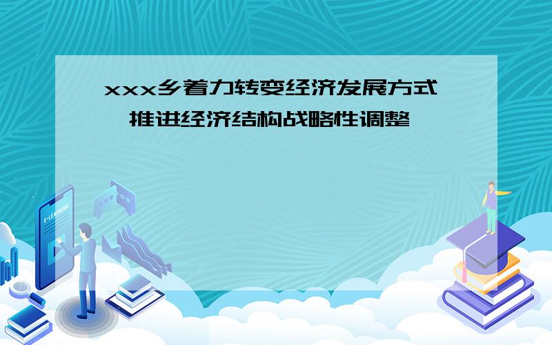 xxx乡着力转变经济发展方式,推进经济结构战略性调整