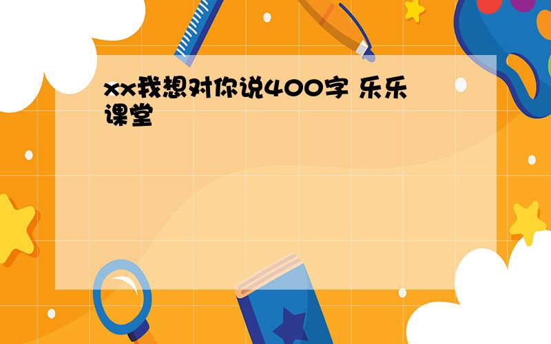 xx我想对你说400字 乐乐课堂