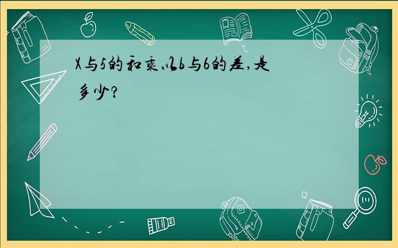 X与5的和乘以b与6的差,是多少?