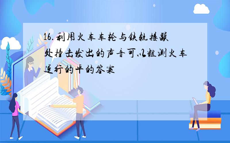 16.利用火车车轮与铁轨接头处撞击发出的声音可以粗测火车运行的平的答案