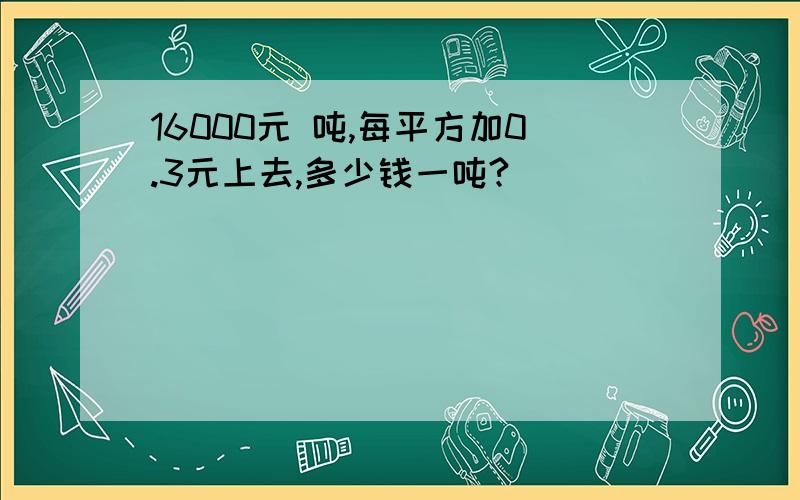 16000元 吨,每平方加0.3元上去,多少钱一吨?