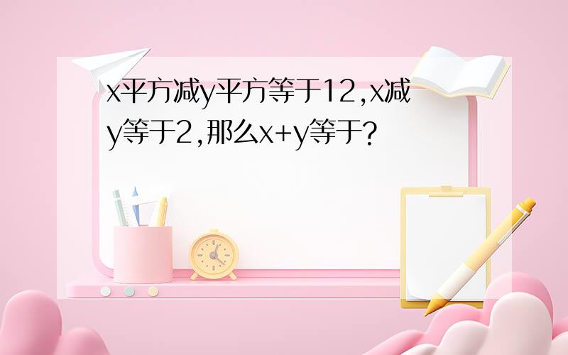 x平方减y平方等于12,x减y等于2,那么x+y等于?