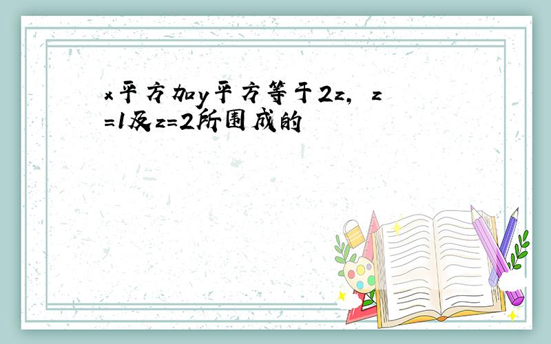 x平方加y平方等于2z, z=1及z=2所围成的