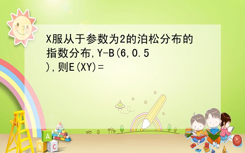 X服从于参数为2的泊松分布的指数分布,Y-B(6,0.5),则E(XY)=