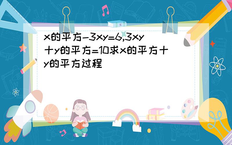 x的平方-3xy=6,3xy十y的平方=10求x的平方十y的平方过程