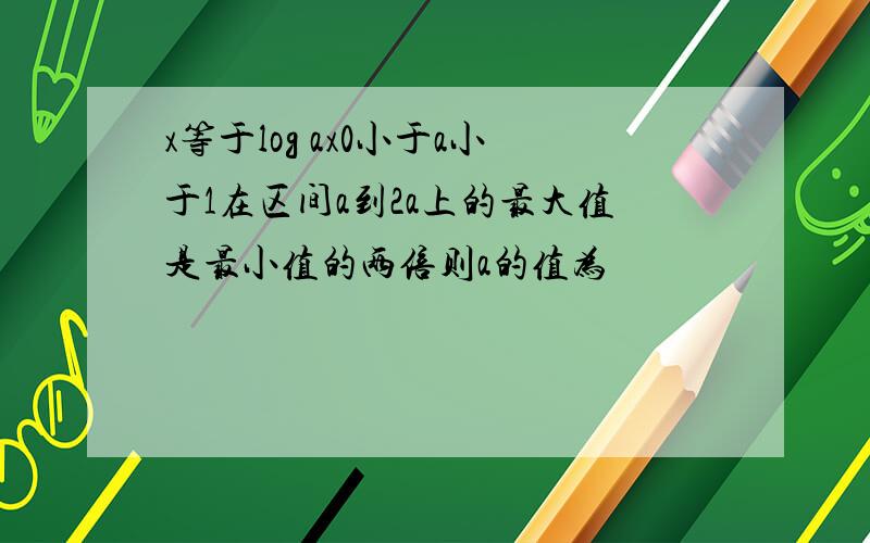 x等于log ax0小于a小于1在区间a到2a上的最大值是最小值的两倍则a的值为