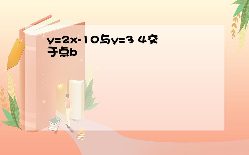 y=2x-10与y=3 4交于点b