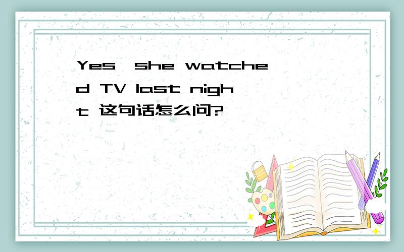 Yes,she watched TV last night 这句话怎么问?