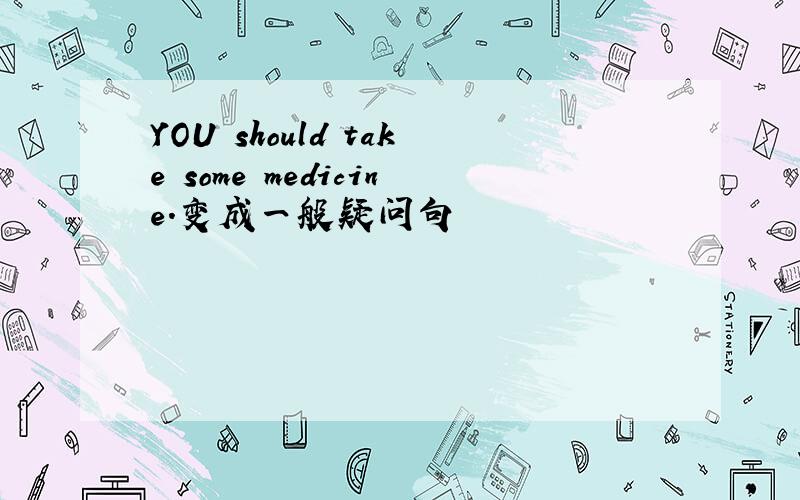 YOU should take some medicine.变成一般疑问句