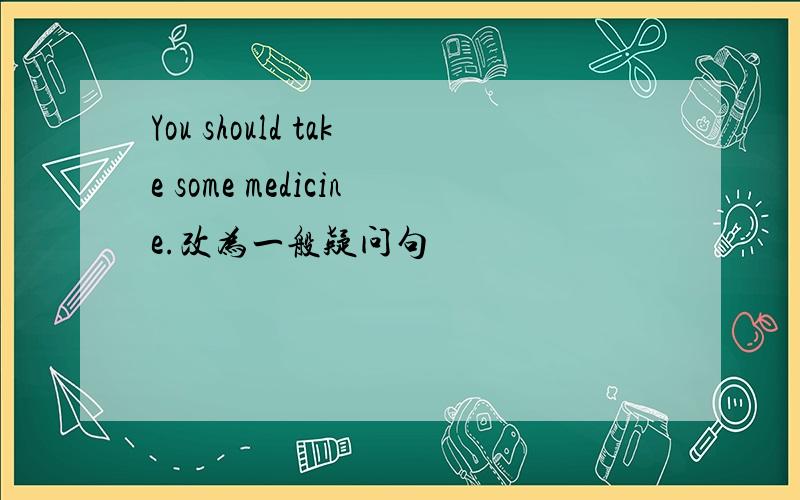 You should take some medicine.改为一般疑问句