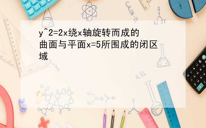 y^2=2x绕x轴旋转而成的曲面与平面x=5所围成的闭区域