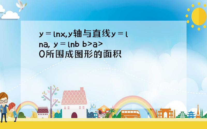 y＝lnx,y轴与直线y＝lna, y＝lnb b>a>0所围成图形的面积