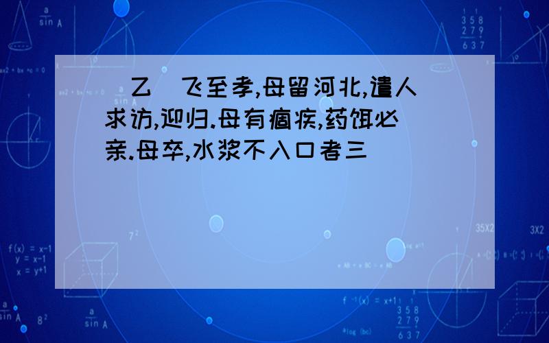 [乙]飞至孝,母留河北,遣人求访,迎归.母有痼疾,药饵必亲.母卒,水浆不入口者三