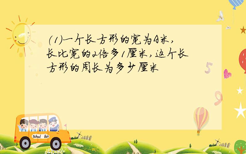 (1)一个长方形的宽为A米,长比宽的2倍多1厘米,这个长方形的周长为多少厘米