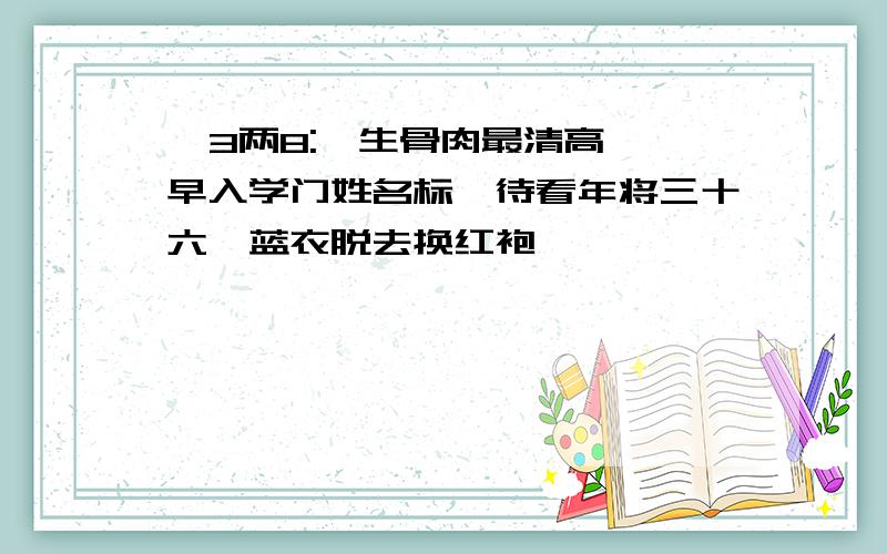   3两8:一生骨肉最清高,早入学门姓名标,待看年将三十六,蓝衣脱去换红袍