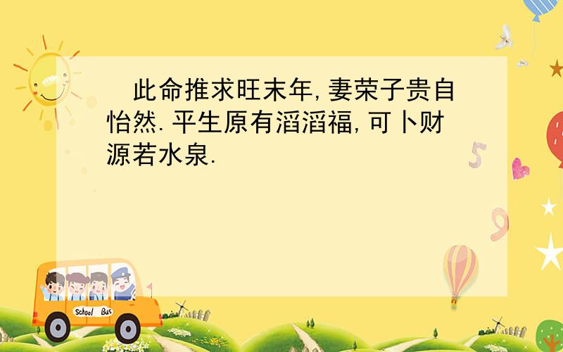  此命推求旺末年,妻荣子贵自怡然.平生原有滔滔福,可卜财源若水泉.