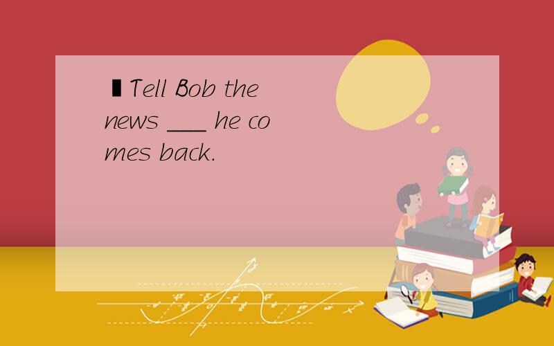 –Tell Bob the news ___ he comes back.