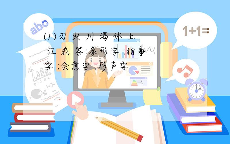 (1)刃 火 川 渴 休 上 江 磊 答:象形字 ;指事字 ;会意字 ;形声字