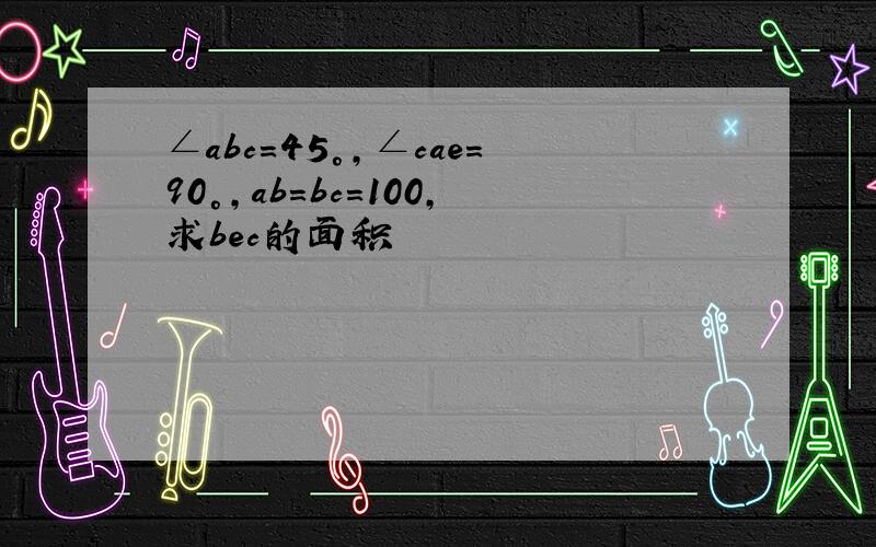 ∠abc=45°,∠cae=90°,ab=bc=100,求bec的面积