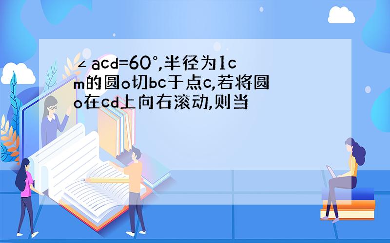 ∠acd=60°,半径为1cm的圆o切bc于点c,若将圆o在cd上向右滚动,则当