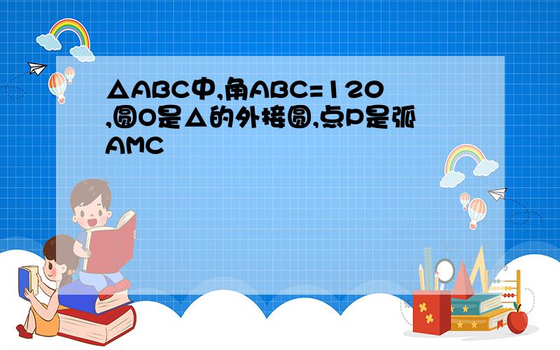 △ABC中,角ABC=120,圆O是△的外接圆,点P是弧AMC